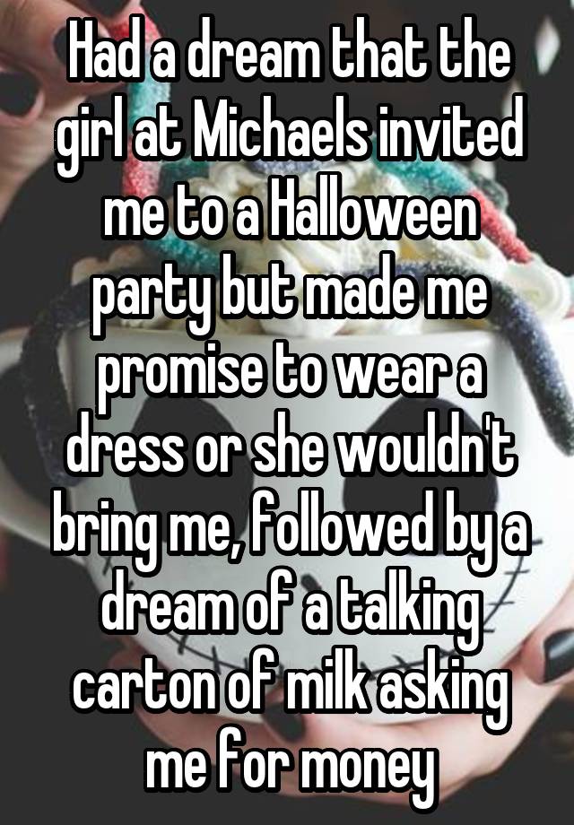 Had a dream that the girl at Michaels invited me to a Halloween party but made me promise to wear a dress or she wouldn't bring me, followed by a dream of a talking carton of milk asking me for money