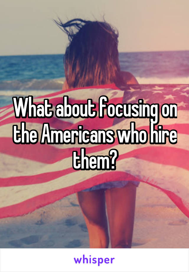 What about focusing on the Americans who hire them?
