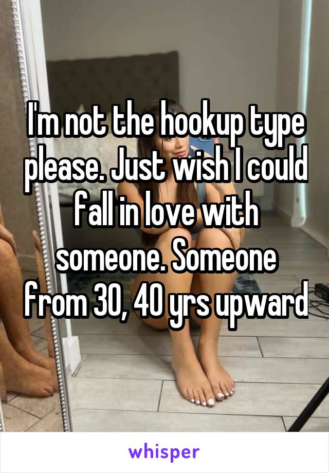 I'm not the hookup type please. Just wish I could fall in love with someone. Someone from 30, 40 yrs upward 