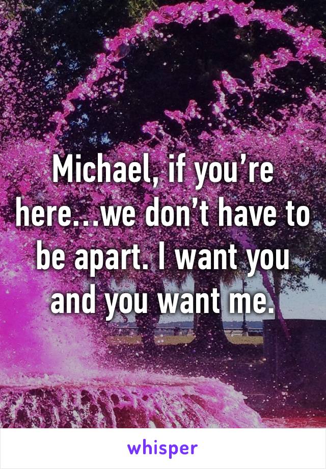 Michael, if you’re here…we don’t have to be apart. I want you and you want me. 