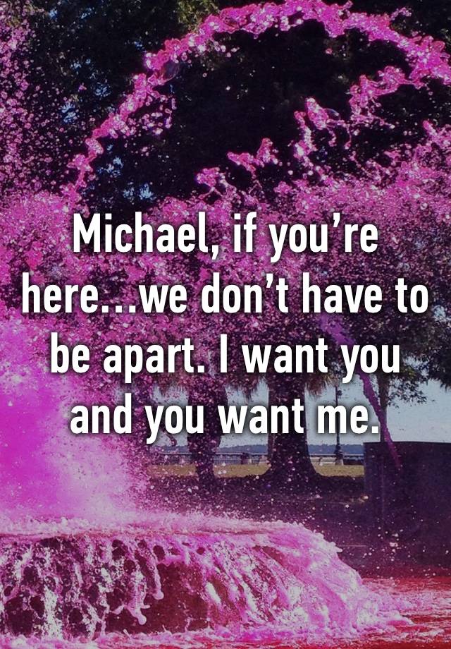 Michael, if you’re here…we don’t have to be apart. I want you and you want me. 