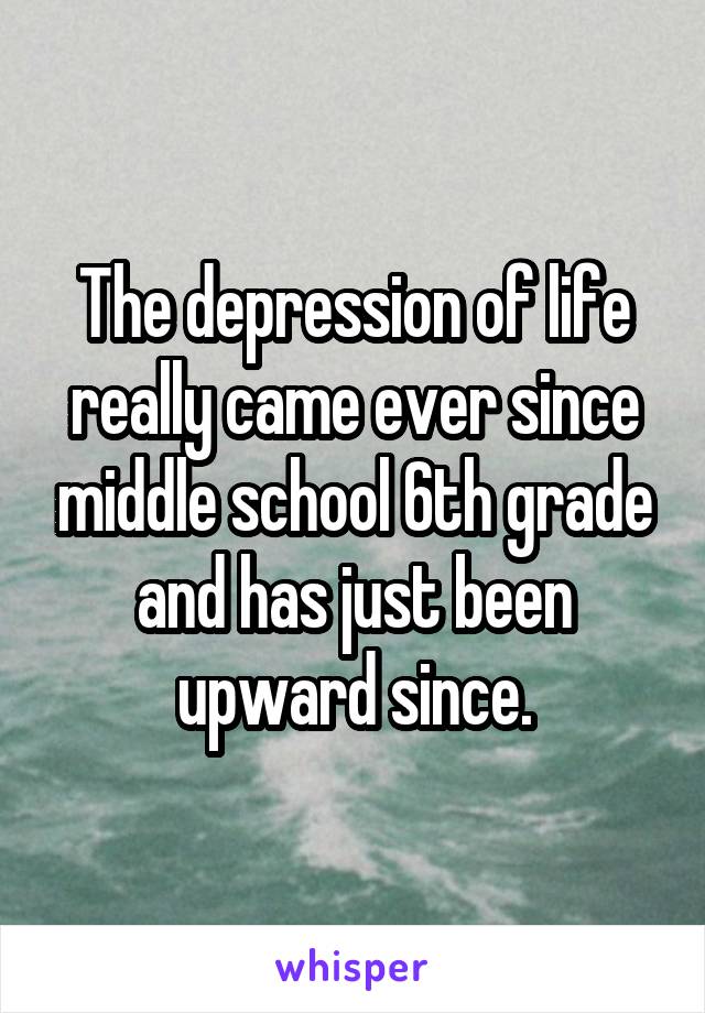 The depression of life really came ever since middle school 6th grade and has just been upward since.