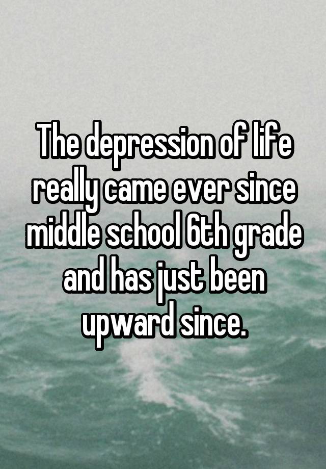 The depression of life really came ever since middle school 6th grade and has just been upward since.