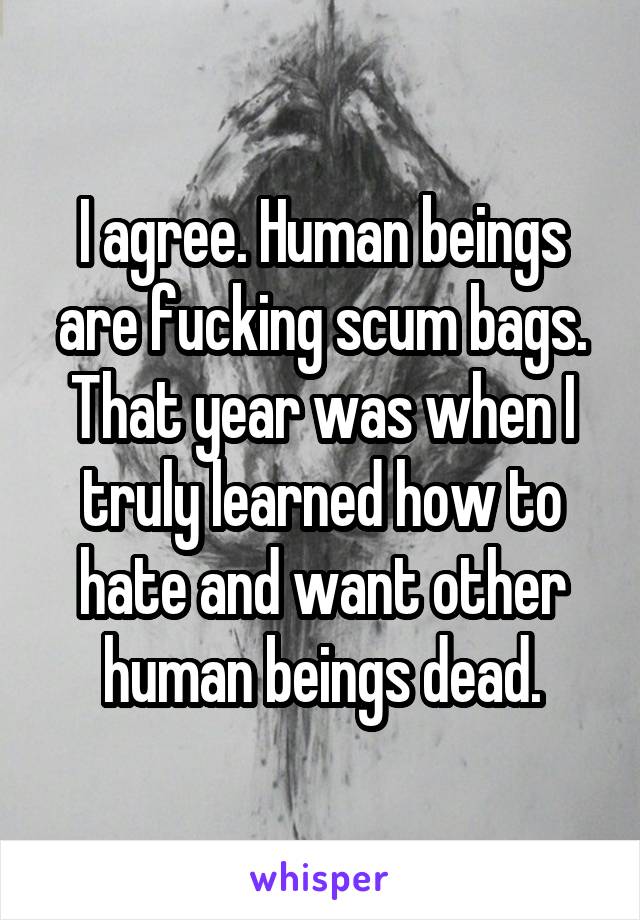 I agree. Human beings are fucking scum bags. That year was when I truly learned how to hate and want other human beings dead.