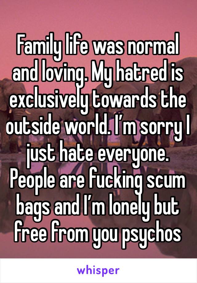 Family life was normal and loving. My hatred is exclusively towards the outside world. I’m sorry I just hate everyone. People are fucking scum bags and I’m lonely but free from you psychos