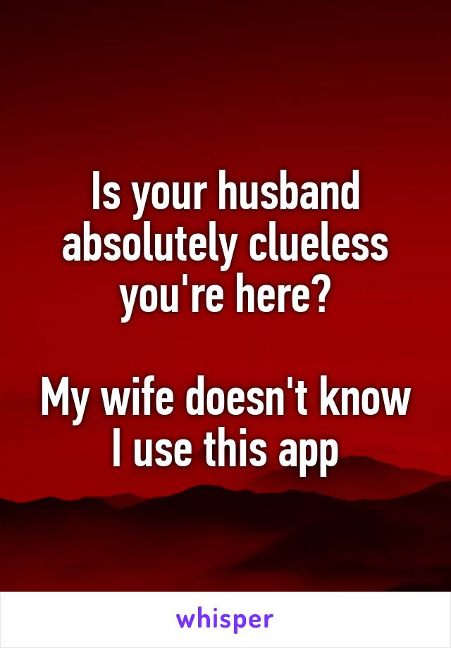 Is your husband absolutely clueless you're here?

My wife doesn't know I use this app