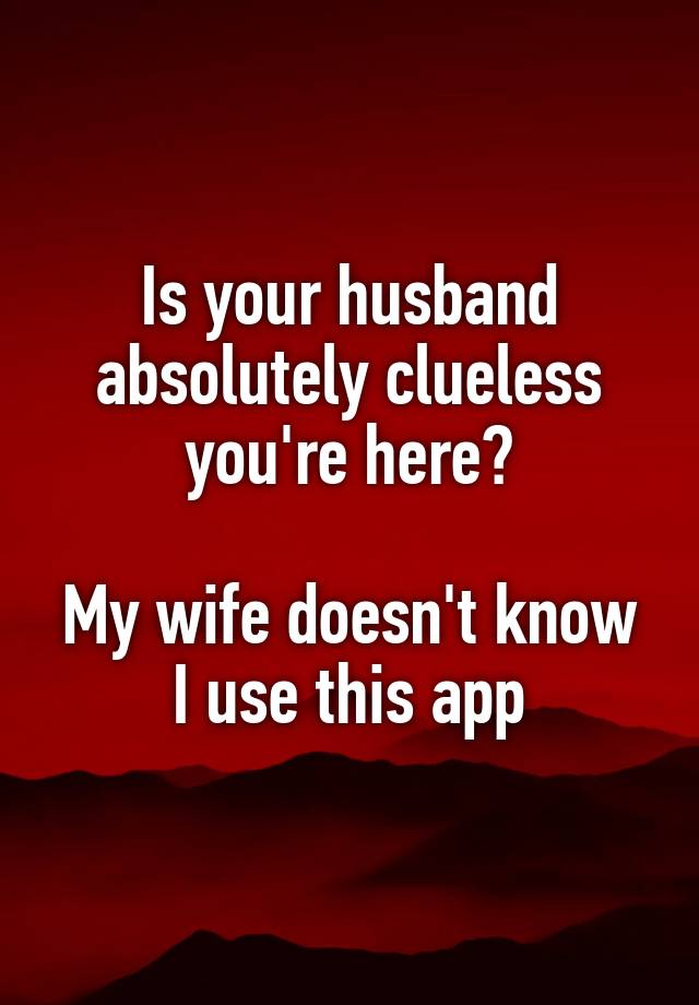 Is your husband absolutely clueless you're here?

My wife doesn't know I use this app