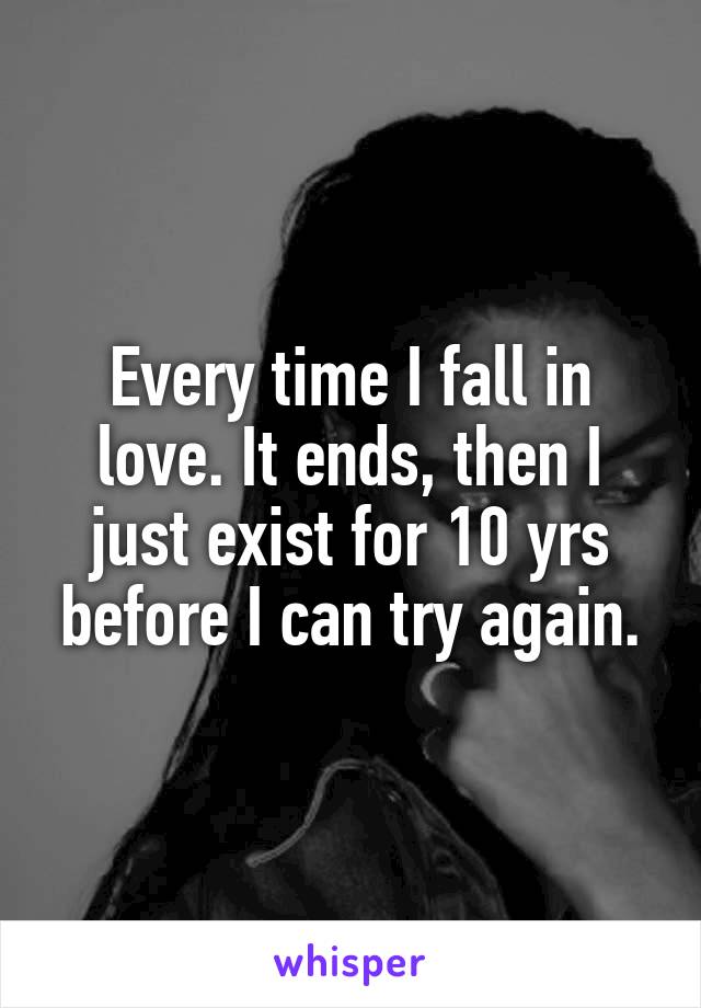 Every time I fall in love. It ends, then I just exist for 10 yrs before I can try again.