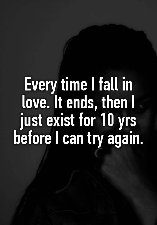 Every time I fall in love. It ends, then I just exist for 10 yrs before I can try again.