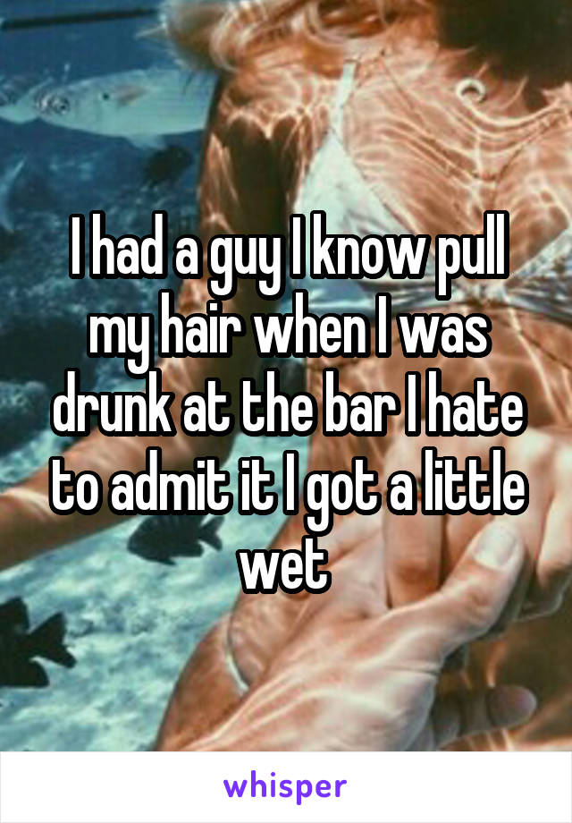 I had a guy I know pull my hair when I was drunk at the bar I hate to admit it I got a little wet 