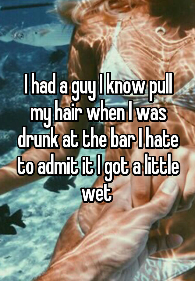 I had a guy I know pull my hair when I was drunk at the bar I hate to admit it I got a little wet 