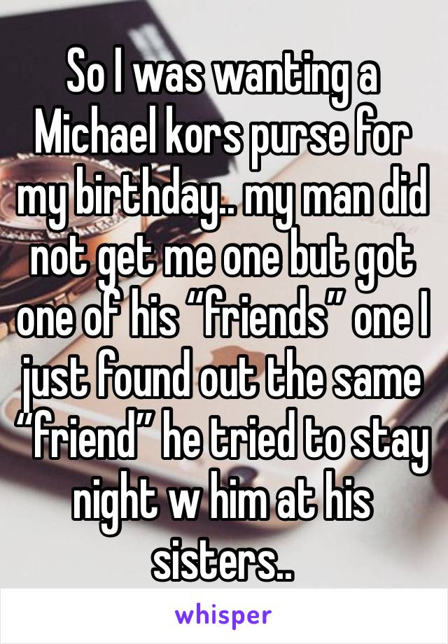 So I was wanting a Michael kors purse for my birthday.. my man did not get me one but got one of his “friends” one I just found out the same “friend” he tried to stay night w him at his sisters..