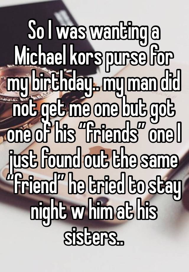 So I was wanting a Michael kors purse for my birthday.. my man did not get me one but got one of his “friends” one I just found out the same “friend” he tried to stay night w him at his sisters..