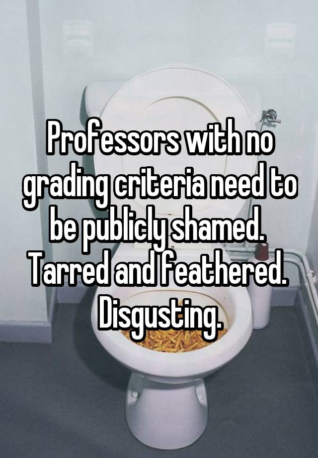 Professors with no grading criteria need to be publicly shamed.  Tarred and feathered.  Disgusting.