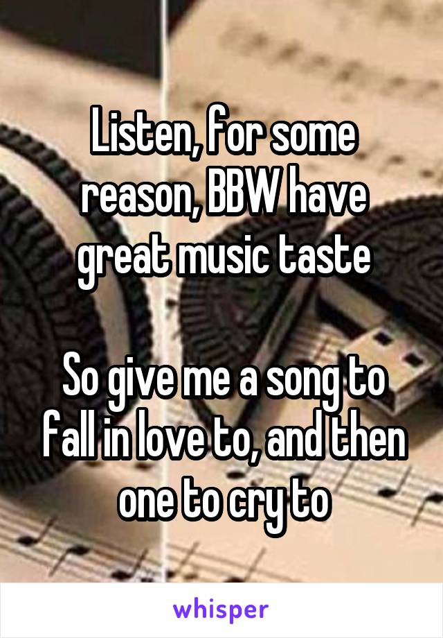 Listen, for some reason, BBW have great music taste

So give me a song to fall in love to, and then one to cry to