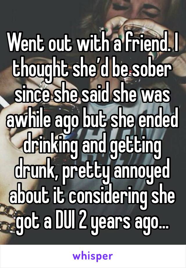 Went out with a friend. I thought she’d be sober since she said she was awhile ago but she ended drinking and getting drunk, pretty annoyed about it considering she got a DUI 2 years ago…