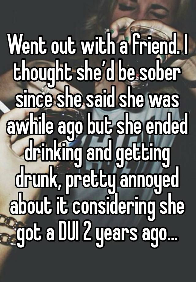 Went out with a friend. I thought she’d be sober since she said she was awhile ago but she ended drinking and getting drunk, pretty annoyed about it considering she got a DUI 2 years ago…