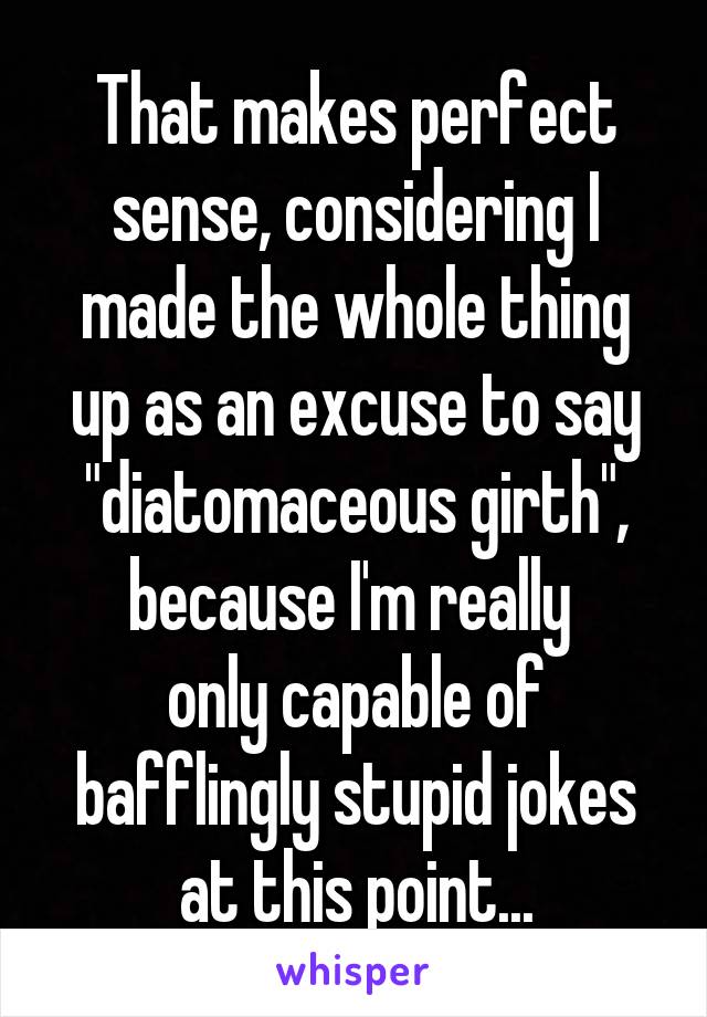 That makes perfect sense, considering I made the whole thing up as an excuse to say "diatomaceous girth", because I'm really 
only capable of bafflingly stupid jokes at this point...