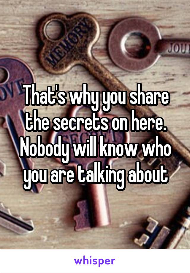 That's why you share the secrets on here. Nobody will know who you are talking about