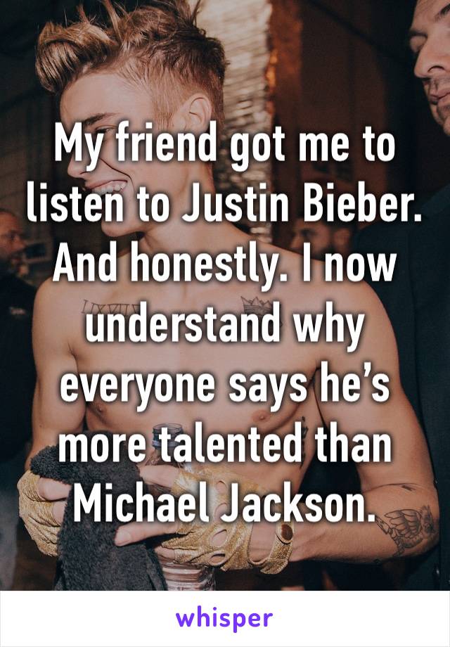 My friend got me to listen to Justin Bieber. And honestly. I now understand why everyone says he’s more talented than Michael Jackson.