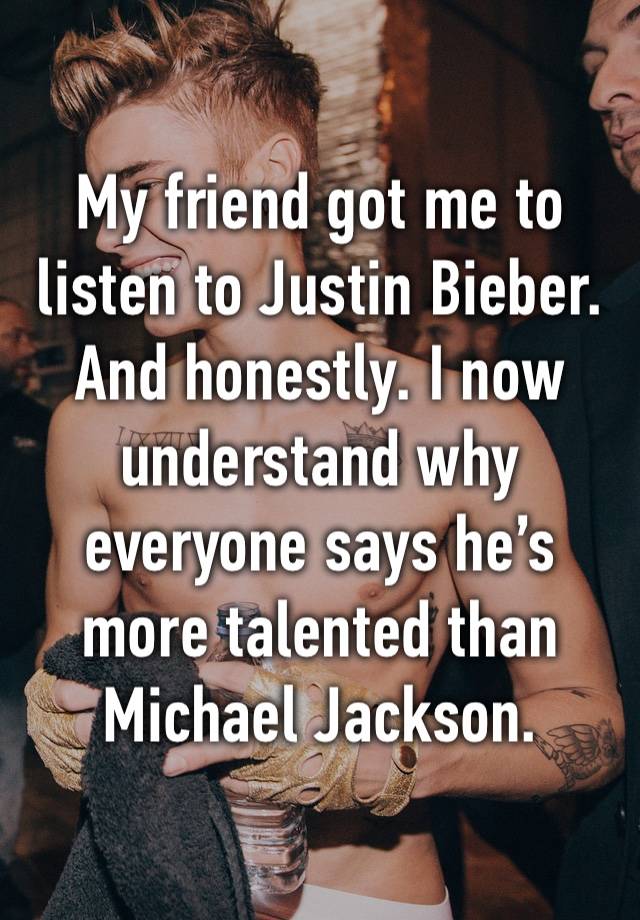 My friend got me to listen to Justin Bieber. And honestly. I now understand why everyone says he’s more talented than Michael Jackson.