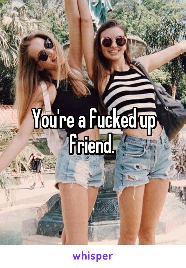 You're a fucked up friend. 