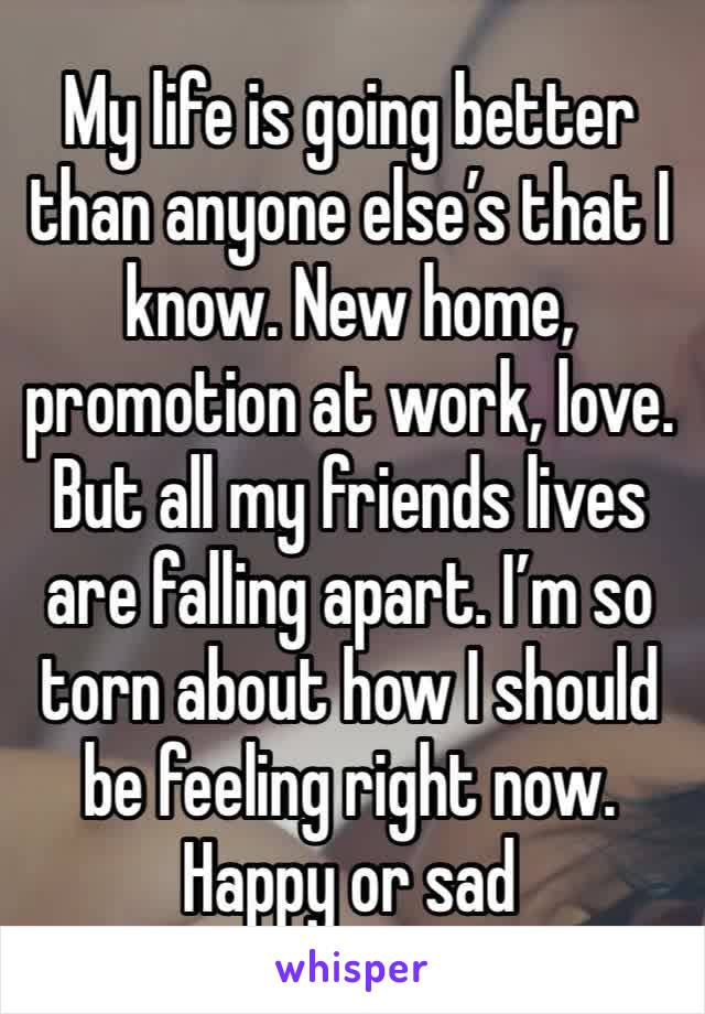 My life is going better than anyone else’s that I know. New home, promotion at work, love. But all my friends lives are falling apart. I’m so torn about how I should be feeling right now. Happy or sad