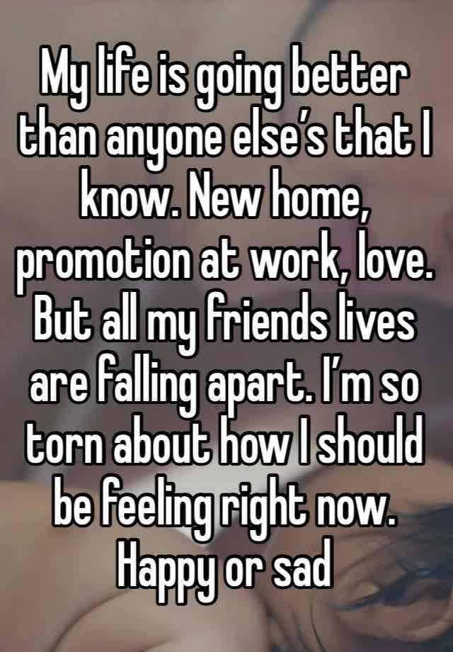 My life is going better than anyone else’s that I know. New home, promotion at work, love. But all my friends lives are falling apart. I’m so torn about how I should be feeling right now. Happy or sad