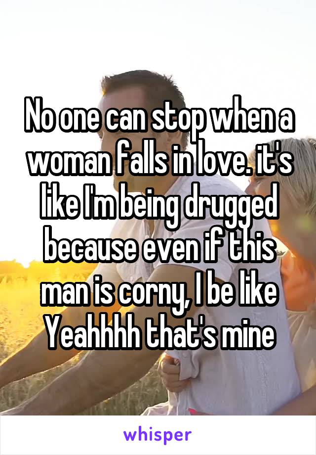 No one can stop when a woman falls in love. it's like I'm being drugged because even if this man is corny, I be like Yeahhhh that's mine