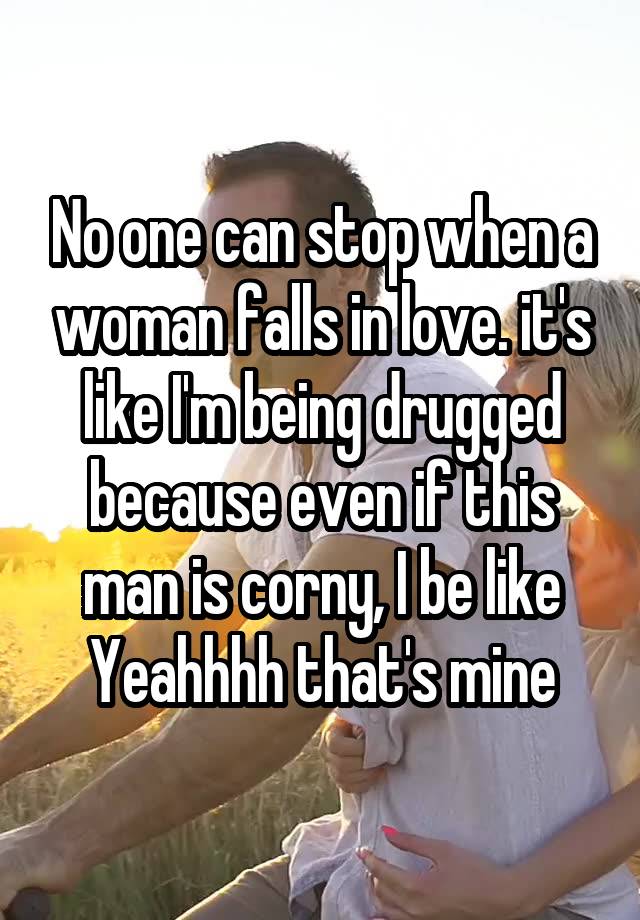 No one can stop when a woman falls in love. it's like I'm being drugged because even if this man is corny, I be like Yeahhhh that's mine