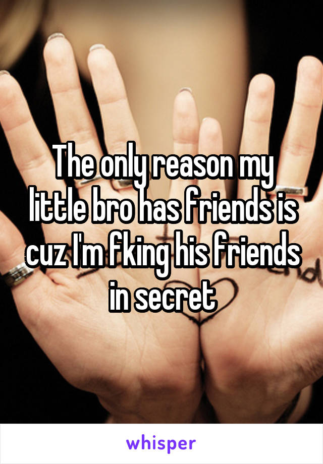 The only reason my little bro has friends is cuz I'm fking his friends in secret