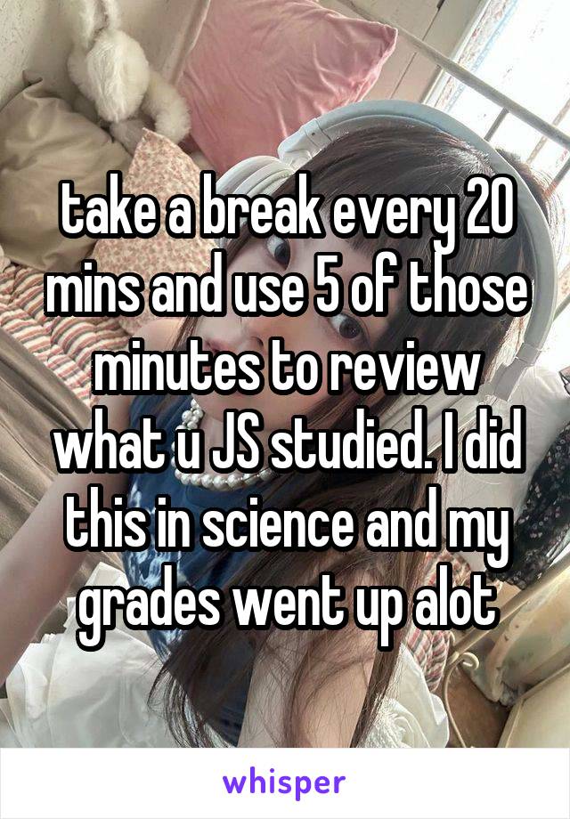 take a break every 20 mins and use 5 of those minutes to review what u JS studied. I did this in science and my grades went up alot