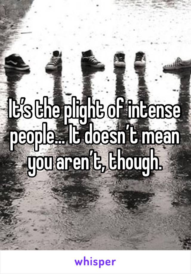 It’s the plight of intense people… It doesn’t mean you aren’t, though.