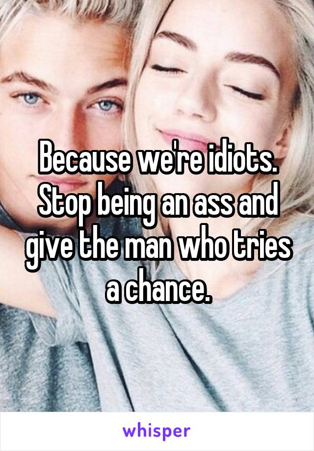 Because we're idiots. Stop being an ass and give the man who tries a chance.