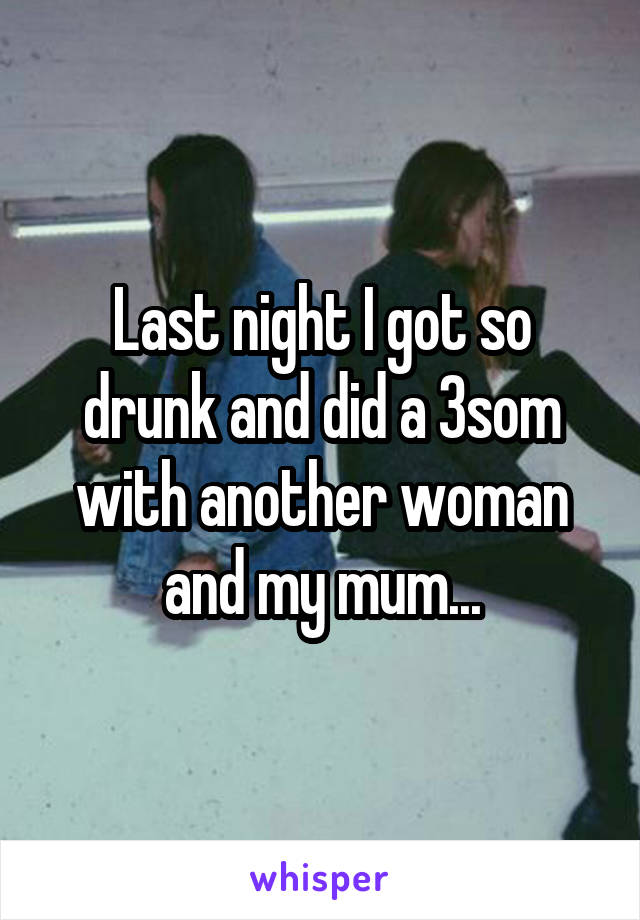 Last night I got so drunk and did a 3som with another woman and my mum...