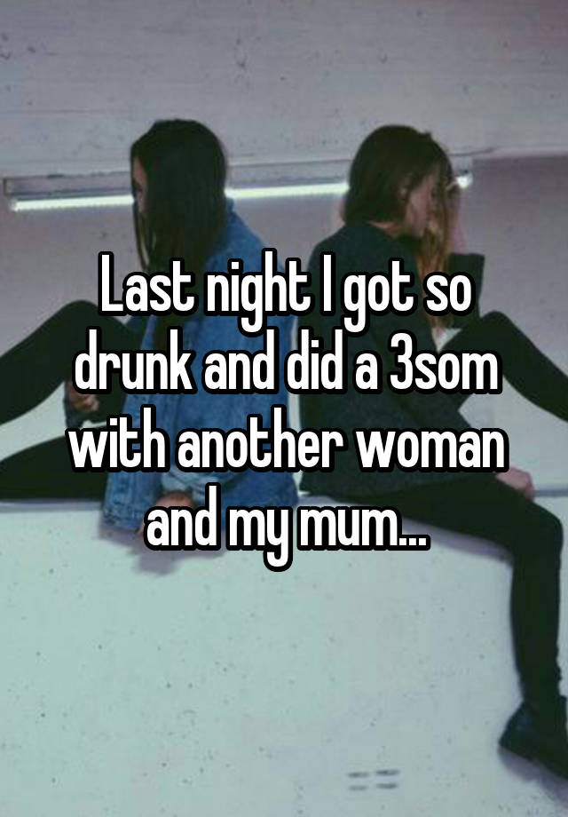 Last night I got so drunk and did a 3som with another woman and my mum...