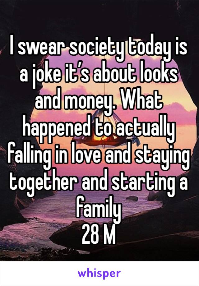 I swear society today is a joke it’s about looks and money. What happened to actually falling in love and staying together and starting a family 
28 M