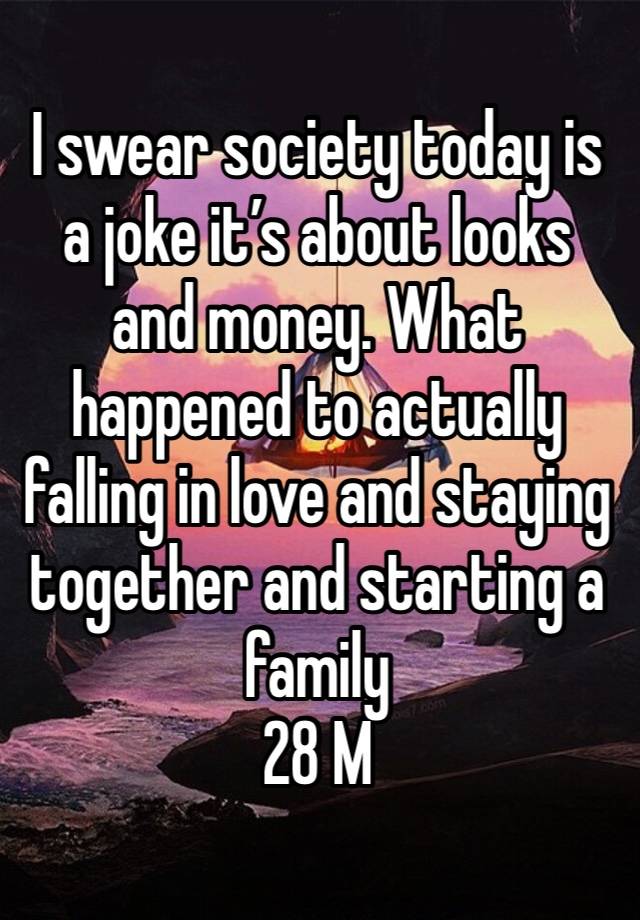 I swear society today is a joke it’s about looks and money. What happened to actually falling in love and staying together and starting a family 
28 M