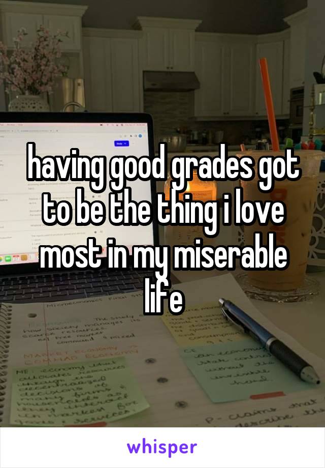 having good grades got to be the thing i love most in my miserable life