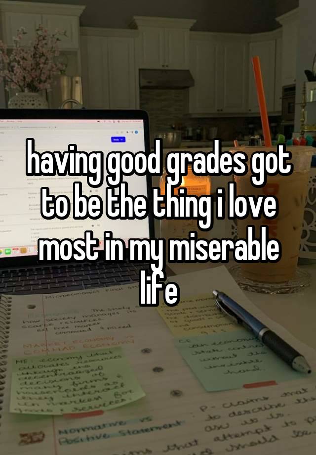 having good grades got to be the thing i love most in my miserable life