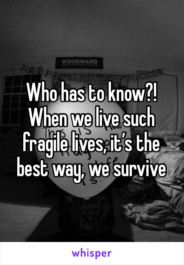 Who has to know?! When we live such fragile lives, it’s the best way, we survive 