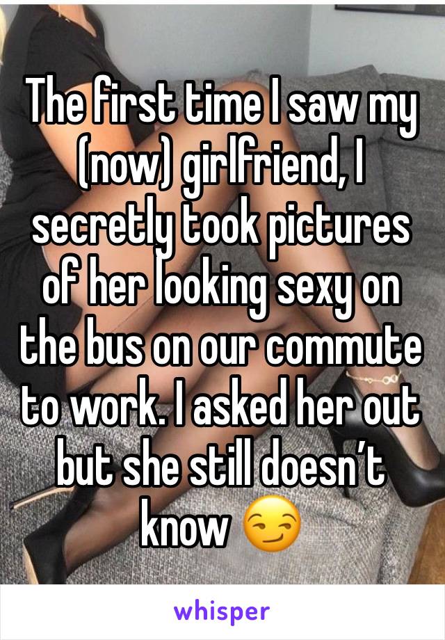 The first time I saw my (now) girlfriend, I secretly took pictures of her looking sexy on the bus on our commute to work. I asked her out but she still doesn’t know 😏