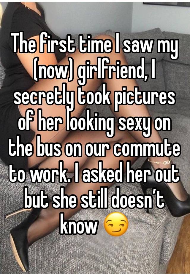 The first time I saw my (now) girlfriend, I secretly took pictures of her looking sexy on the bus on our commute to work. I asked her out but she still doesn’t know 😏