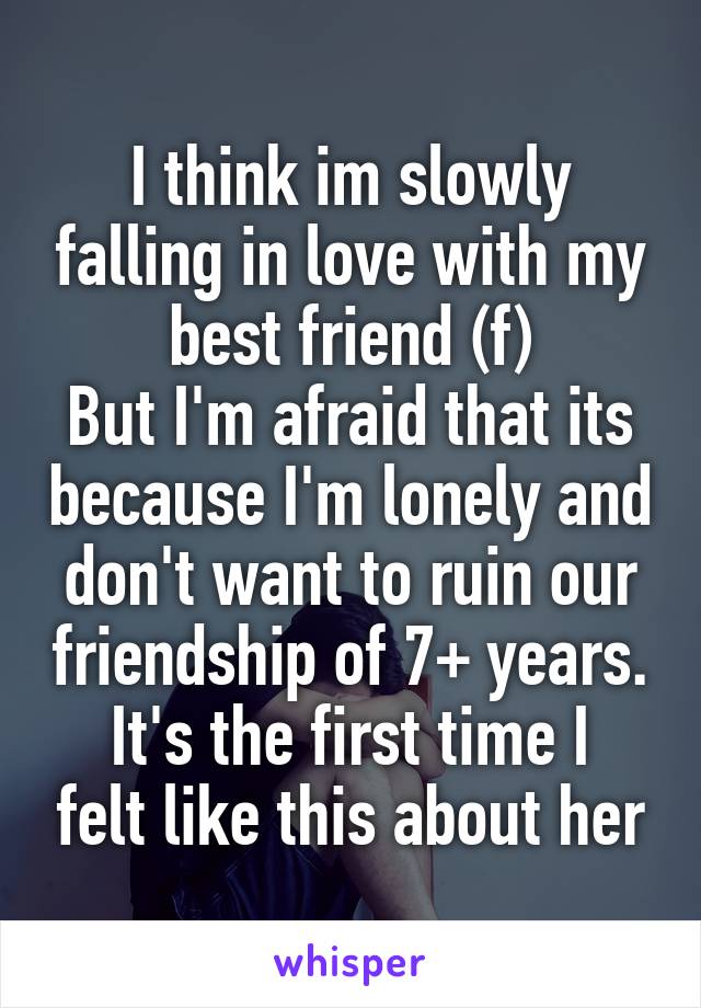 I think im slowly falling in love with my best friend (f)
But I'm afraid that its because I'm lonely and don't want to ruin our friendship of 7+ years.
It's the first time I felt like this about her