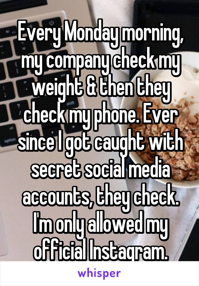 Every Monday morning, my company check my weight & then they check my phone. Ever since I got caught with secret social media accounts, they check. I'm only allowed my official Instagram.