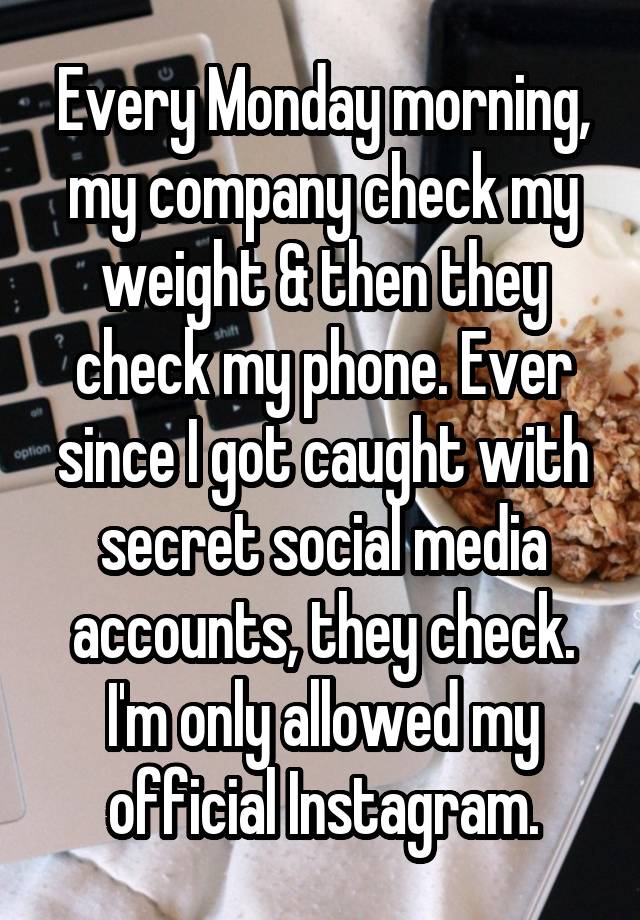 Every Monday morning, my company check my weight & then they check my phone. Ever since I got caught with secret social media accounts, they check. I'm only allowed my official Instagram.