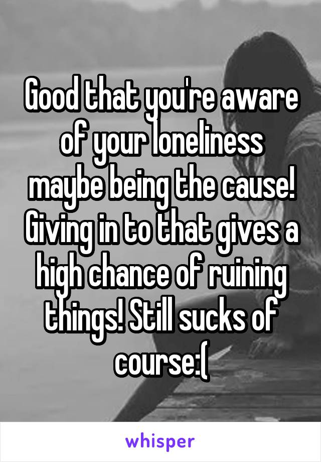 Good that you're aware of your loneliness maybe being the cause! Giving in to that gives a high chance of ruining things! Still sucks of course:(