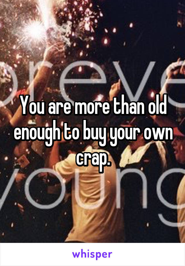 You are more than old enough to buy your own crap.