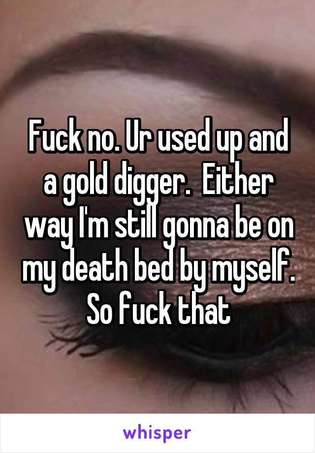 Fuck no. Ur used up and a gold digger.  Either way I'm still gonna be on my death bed by myself. So fuck that