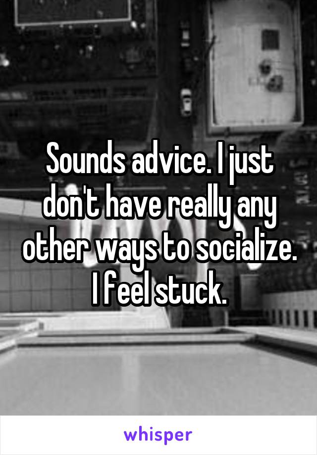 Sounds advice. I just don't have really any other ways to socialize. I feel stuck.